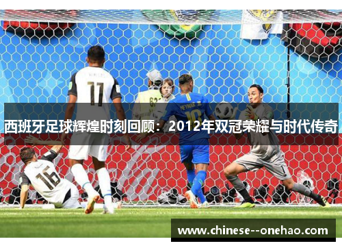 西班牙足球辉煌时刻回顾:2012年双冠荣耀与时代传奇 西班牙足球辉煌时刻回顾:2012年双冠荣耀与时代传奇