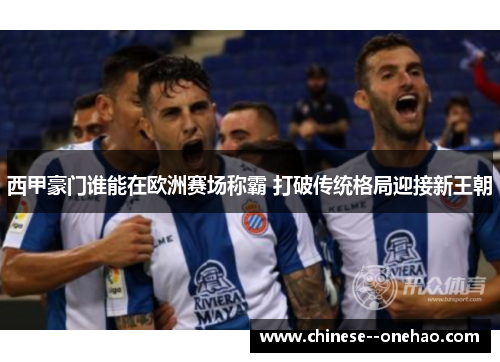 西甲豪门谁能在欧洲赛场称霸 打破传统格局迎接新王朝 西甲豪门谁能在欧洲赛场称霸 打破传统格局迎接新王朝